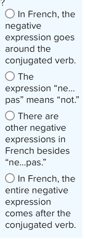 In French, the 
negative 
expression goes 
around the 
conjugated verb. 
The 
expression “ne... 
pas” means “not.” 
There are 
other negative 
expressions in 
French besides 
“ne...pas.” 
In French, the 
entire negative 
expression 
comes after the 
conjugated verb.