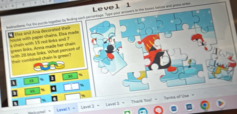 Level 1 
Instructions: Put the puzzle together by finding each percentage. Type your answers in the boxes below and press enter, 
Elsa and Ana decorated their 
house with paper chains. Elsa mad 
a chain with 15 red links and 7
green links. Anna made her chain 
with 28 blue links. What percent 
their combined chain is green?
30
18 %
a
3
65 %
s 
alcome! Level 1- Level 2 Level 3 Tha