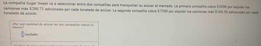 La compañía Sugar Sweet va a seleccionar entre dos compañías para transportar su azúcar al mercado. La primera compañía cobra $5896 por alquilar los 
camiones más $200.75 adicionales por cada tonelada de azúcar. La segunda compañía cobra $7500 por alquilar los camiones más $100.50 adicionales por cada 
tonelada de azúcar. 
¿Por qué cantidad de azúcar las dos compañías cobran lo 
mismo? 
toneladas