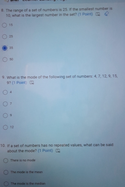 The range of a set of numbers is 25. If the smallest number is
10, what is the largest number in the set? (1 Point)
15
25
35
50
9. What is the mode of the following set of numbers: 4, 7, 12, 9, 15,
9? (1 Point)
4
7
9
12
10. If a set of numbers has no repeated values, what can be said
about the mode? (1 Point)
There is no mode
The mode is the mean
The mode is the median