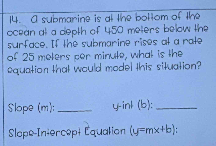 A submarine is at the bottom of the 
ocean at a depth of 450 meters below the 
surface. If the submarine rises at a rate 
of 25 meters per minute, what is the 
equation that would model this situation? 
Slope (m): _y-int (b):_ 
Slope-Intercept Équation (y=mx+b)