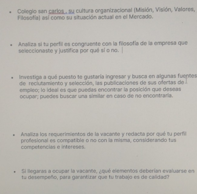 Colegio san carlos . su cultura organizacional (Misión, Visión, Valores, 
Filosofía) así como su situación actual en el Mercado. 
Analiza si tu perfil es congruente con la filosofía de la empresa que 
seleccionaste y justifica por qué sí o no. 
Investiga a qué puesto te gustaría ingresar y busca en algunas fuentes 
de reclutamiento y selección, las publicaciones de sus ofertas de 
empleo; lo ideal es que puedas encontrar la posición que deseas 
ocupar; puedes buscar una similar en caso de no encontrarla. 
Analiza los requerimientos de la vacante y redacta por qué tu perfil 
profesional es compatible o no con la misma, considerando tus 
competencias e intereses. 
Si llegaras a ocupar la vacante, ¿qué elementos deberían evaluarse en 
tu desempeño, para garantizar que tu trabajo es de calidad?