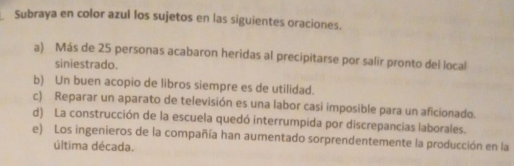 Subraya en color azul los sujetos en las siguientes oraciones. 
a) Más de 25 personas acabaron heridas al precipitarse por salir pronto del local 
siniestrado. 
b) Un buen acopio de libros siempre es de utilidad. 
c) Reparar un aparato de televisión es una labor casi imposible para un aficionado. 
d) La construcción de la escuela quedó interrumpida por discrepancias laborales. 
e) Los ingenieros de la compañía han aumentado sorprendentemente la producción en la 
última década.