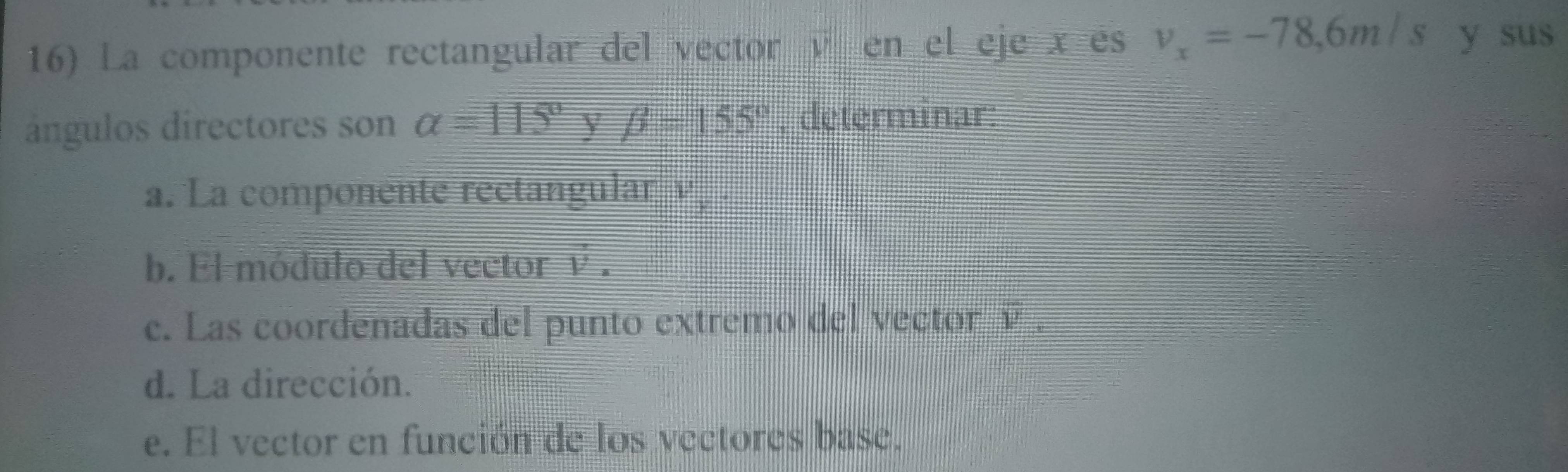 La componente rectangular del vector é en el eje x es v_x=-78, 6m/s y sus
ángulos directores son alpha =115° y beta =155° , determinar:
a. La componente rectangular v , .
b. El módulo del vector V I

c. Las coordenadas del punto extremo del vector v · 
d. La dirección.
e. El vector en función de los vectores base.