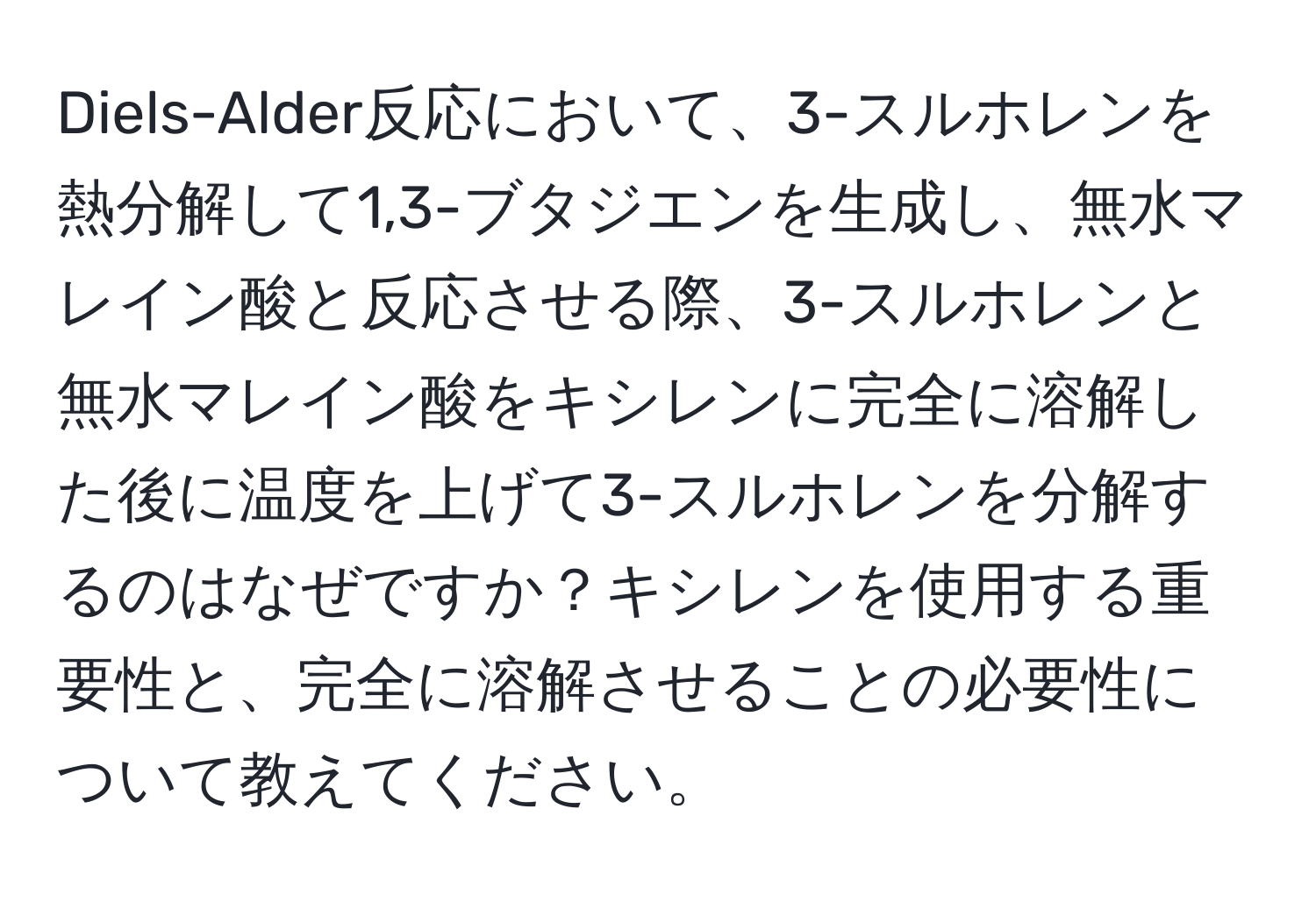 Diels-Alder反応において、3-スルホレンを熱分解して1,3-ブタジエンを生成し、無水マレイン酸と反応させる際、3-スルホレンと無水マレイン酸をキシレンに完全に溶解した後に温度を上げて3-スルホレンを分解するのはなぜですか？キシレンを使用する重要性と、完全に溶解させることの必要性について教えてください。