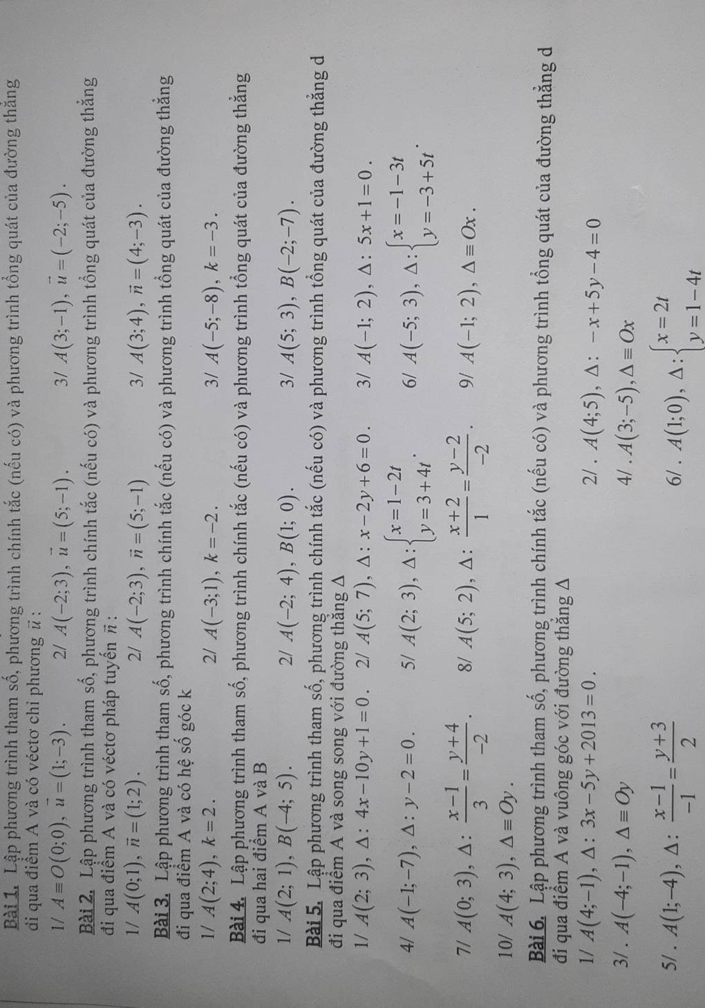 Lập phương trình tham số, phương trình chính tắc (nếu có) và phương trình tổng quát của đường thăng
di qua điểm A và có véctơ chỉ phương # :
1/ Aequiv O(0;0),u=(1;-3). 2/ A(-2;3),vector u=(5;-1). 3/ A(3;-1),vector u=(-2;-5).
Bài 2. Lập phương trình tham số, phương trình chính tắc (nếu có) và phương trình tổng quát của đường thắng
đi qua điểm A và có véctơ pháp tuyến π :
1/ A(0;1),vector n=(1;2). 2/ A(-2;3),vector n=(5;-1) 3/ A(3;4),vector n=(4;-3).
Bài 3. Lập phương trình tham số, phương trình chính tắc (nếu có) và phương trình tổng quát của đường thẳng
đi qua điểm A và có hệ shat o góc k
1/ A(2;4),k=2. 2/ A(-3;1),k=-2. 3/ A(-5;-8),k=-3.
Bài 4. Lập phương trình tham số, phương trình chính tắc (nếu có) và phương trình tổng quát của đường thắng
đi qua hai điểm A và B
1/ A(2;1),B(-4;5). 2/ A(-2;4),B(1;0). 3/ A(5;3),B(-2;-7).
Bài 5. Lập phương trình tham số, phương trình chính tắc (nếu có) và phương trình tổng quát của đường thắng d
đi qua điểm A và song song với đường thẳng A
1/ A(2;3),△ :4x-10y+1=0. 2/ A(5;7),△ :x-2y+6=0. 3/ A(-1;2),△ :5x+1=0.
4/ A(-1;-7),△ :y-2=0. 5/ A(2;3),△ :beginarrayl x=1-2t y=3+4tendarray. . 6/ A(-5;3),△ :beginarrayl x=-1-3t y=-3+5tendarray. .
7/ A(0;3),△ : (x-1)/3 = (y+4)/-2 . 8/ A(5;2) , △ :  (x+2)/1 = (y-2)/-2 . 9/ A(-1;2),△ equiv Ox.
10/ A(4;3),△ equiv Oy.
Bài 6. Lập phương trình tham số, phương trình chính tắc (nếu có) và phương trình tổng quát của đường thẳng d
đi qua điểm A và vuông góc với đường thắng A
1/ A(4;-1),△ :3x-5y+2013=0. 2/ . A(4;5),△ :-x+5y-4=0
3/ . A(-4;-1),△ equiv Oy 4/ . A(3;-5),△ equiv Ox
5/ . A(1;-4),△ : (x-1)/-1 = (y+3)/2  6/ . A(1;0),Delta :beginarrayl x=2t y=1-4tendarray.