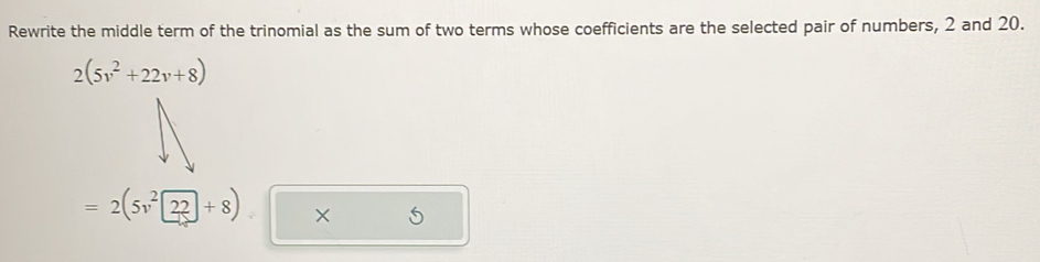 Rewrite the middle term of the trinomial as the sum of two terms whose coefficients are the selected pair of numbers, 2 and 20.
2(5v^2+22v+8)
=2(5v^222+8)* 5