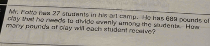 Mr. Fotta has 27 students in his art camp. He has 689 pounds of 
clay that he needs to divide evenly among the students. How 
many pounds of clay will each student receive?