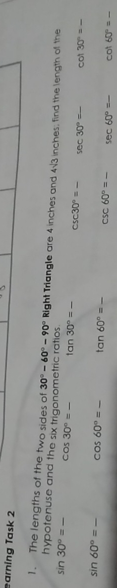earning Task 2 
1. The lengths of the two sides of 30°-60°-90° Right Triangle are 4 inches and 4sqrt(3) inches; find the length of the 
hypotenuse and the six trigonometric ratios.
sin 30°= _
cos 30°=_  _ tan 30°= _ __ cot 30°= _
csc 30°=_  sec 30°=_ 
_ sin 60°=
cos 60°= _  -
tan 60°= _
csc 60°= _ _  sec 60°= _ cot 60°=_  _