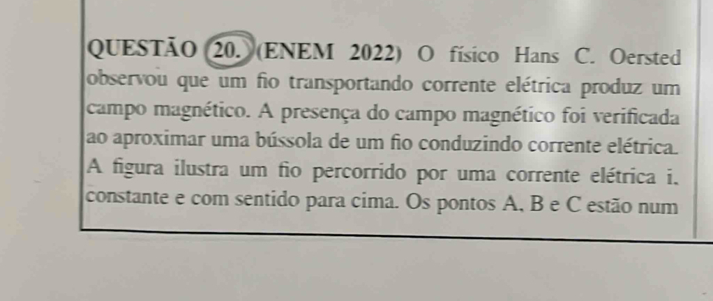 QUESTÃO (20. (ENEM 2022) O físico Hans C. Oersted 
observou que um fio transportando corrente elétrica produz um 
campo magnético. A presença do campo magnético foi verificada 
ao aproximar uma bússola de um fio conduzindo corrente elétrica. 
A figura ilustra um fio percorrido por uma corrente elétrica i. 
constante e com sentido para cima. Os pontos A, B e C estão num