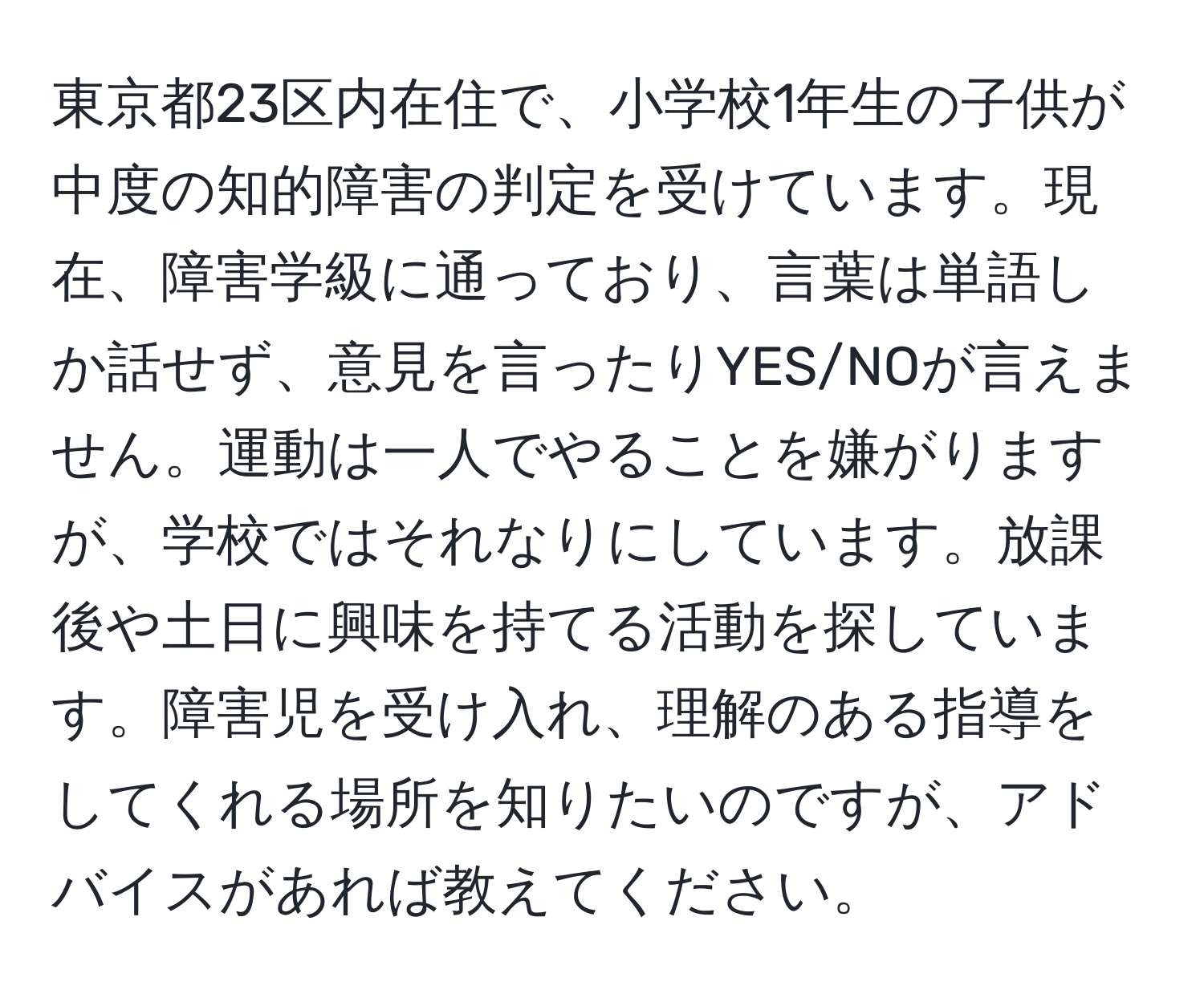 東京都23区内在住で、小学校1年生の子供が中度の知的障害の判定を受けています。現在、障害学級に通っており、言葉は単語しか話せず、意見を言ったりYES/NOが言えません。運動は一人でやることを嫌がりますが、学校ではそれなりにしています。放課後や土日に興味を持てる活動を探しています。障害児を受け入れ、理解のある指導をしてくれる場所を知りたいのですが、アドバイスがあれば教えてください。