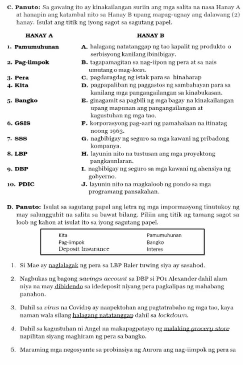 Panuto: Sa gawaing ito ay kinakailangan suriin ang mga salita na nasa Hanay A
at hanapin ang katambal nito sa Hanay B upang mapag-ugnay ang dalawang (2)
hanay. Isulat ang titik ng iyong sagot sa sagutang papel.
HANAY A HANAY B
1. Pamumuhunan A. halagang natatanggap ng tao kapalit ng produkto o
serbisyong kanilang ibinibigay.
2. Pag-iimpok B. tagapamagitan sa nag-iipon ng pera at sa nais
umutang o mag-loon.
3. Pera C. pagdaragdag ng istak para sa hinaharap
4. Kita D. pagpapaliban ng paggastos ng sambahayan para sa
kanilang mga pangangailangan sa kinabukasan.
5. Bangko E. ginagamit sa pagbili ng mga bagay na kinakailangan
upang mapunan ang pangangailangan at
kagustuhan ng mga tao.
6. GSIS F. korporasyong pag-aari ng pamahalaan na itinatag
noong 1963.
7. SSS G. nagbibigay ng seguro sa mga kawani ng pribadong
kompanya.
8. LBP H. layunin nito na tustusan ang mga proyektong
pangkaunlaran.
9. DBP I. nagbibigay ng seguro sa mga kawani ng ahensiya ng
gobyerno.
10. PDIC J. layunin nito na magkaloob ng pondo sa mga
programang pansakahan.
D. Panuto: Isulat sa sagutang papel ang letra ng mga impormasyong tinutukoy ng
may salungguhit na salita sa bawat bilang. Piliin ang titik ng tamang sagot sa
loob ng kahon at isulat ito sa iyong sagutang papel.
Kita Pamumuhunan
Pag-iimpok Bangko
Deposit Insurance Interes
1. Si Mae ay naglalagak ng pera sa LBP Baler tuwing siya ay sasahod.
2. Nagbukas ng bagong savings account sa DBP si PO1 Alexander dahil alam
niya na may dibidendo sa idedeposit niyang pera pagkalipas ng mahabang
panahon.
3. Dahil sa virus na Covid19 ay naapektohan ang pagtatrabaho ng mga tao, kaya
naman wala silang halagang natatanggap dahil sa lockdown.
4. Dahil sa kagustuhan ni Angel na makapagpatayo ng malaking grocery store
napilitan siyang maghiram ng pera sa bangko.
5. Maraming mga negosyante sa probinsiya ng Aurora ang nag-iimpok ng pera sa