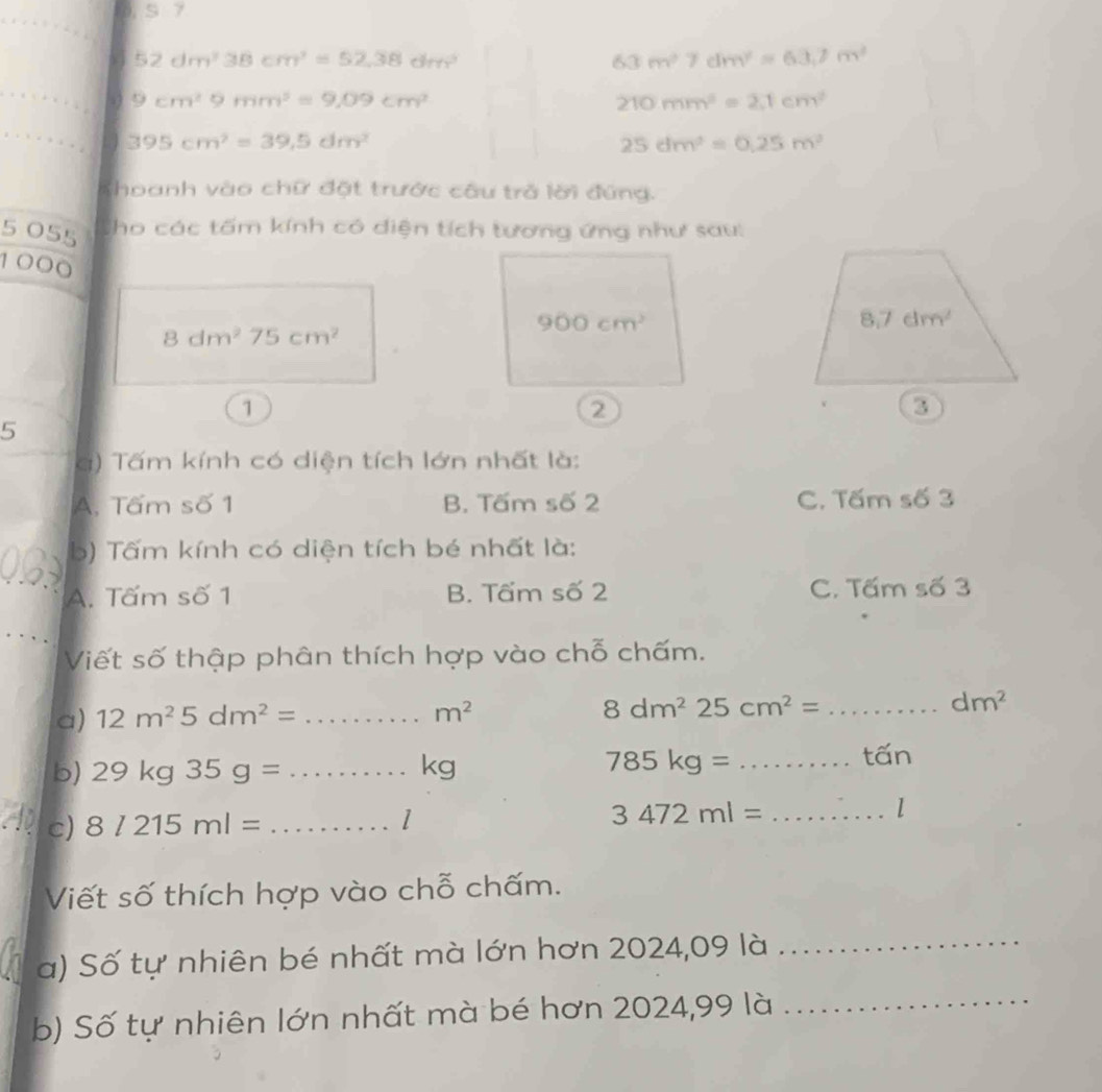 a 52dm^338cm^3=52,38dm^3
63m^27dm^2=63.7m^2
53 9cm^29mm^2=9.09cm^2 210mm^2=2,1cm^2
395cm^2=39,5dm^2
25dm^2=0.25m^2
Khoanh vào chữ đặt trước câu trở lời đứng.
5 055 Cho các tấm kính có diện tích tương ứng như sau:
  
1C 000
8dm^275cm^2
1
5
g) Tấm kính có diện tích lớn nhất là:
A. Tấm số 1 B. Tấm số 2 C. Tấm số 3
b) Tấm kính có diện tích bé nhất là:
A. Tấm số 1 B. Tấm số 2 C. Tấm số 3
Viết số thập phân thích hợp vào chỗ chấm.
a) 12m^25dm^2= _ m^2 8dm^2 25cm^2= _ dm^2
b) 29kg35g= _kg 785kg= _tấn
c) 8l215ml= _
1
3472ml= _
l
Viết số thích hợp vào chỗ chấm.
a) Số tự nhiên bé nhất mà lớn hơn 2024,09 là
_
b) Số tự nhiên lớn nhất mà bé hơn 2024,99 là
_