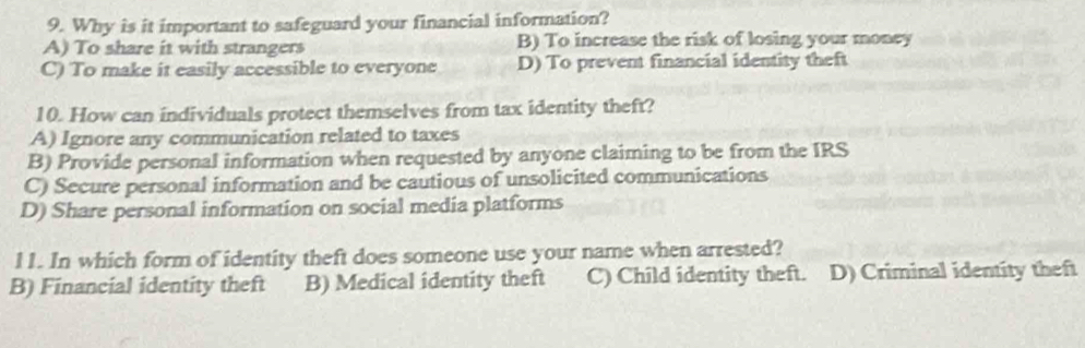 Why is it important to safeguard your financial information?
A) To share it with strangers B) To increase the risk of losing your money
C) To make it easily accessible to everyone D) To prevent financial identity theft
10. How can individuals protect themselves from tax identity theft?
A) Ignore any communication related to taxes
B) Provide personal information when requested by anyone claiming to be from the IRS
C) Secure personal information and be cautious of unsolicited communications
D) Share personal information on social media platforms
l1. In which form of identity theft does someone use your name when arrested?
B) Financial identity theft B) Medical identity theft C) Child identity theft. D) Criminal identity theft