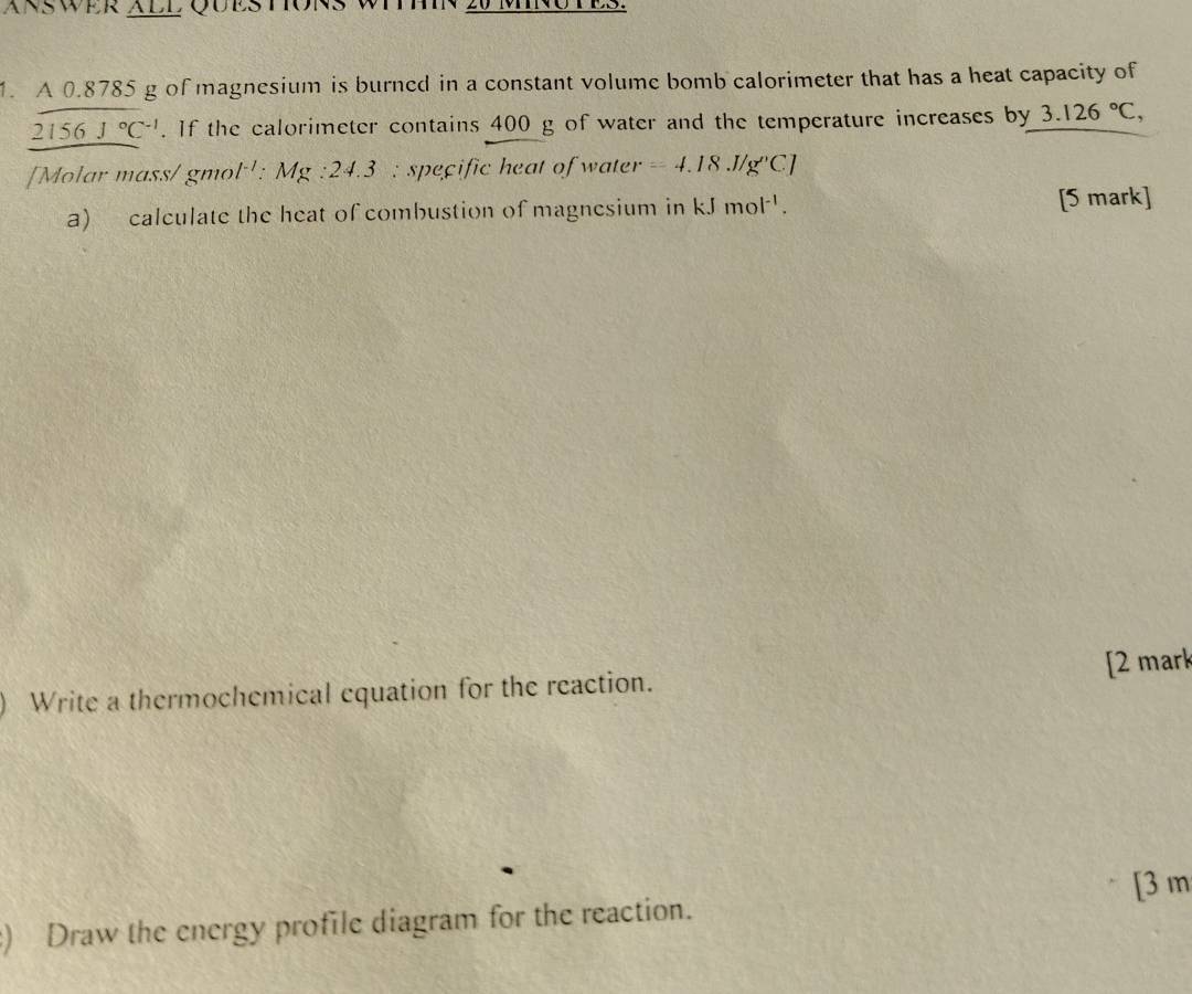 ÄNSWER ALL QÜESTIONS WTT 
1. A 0.8785 g of magnesium is burned in a constant volume bomb calorimeter that has a heat capacity of
2156J°C^(-1). If the calorimeter contains 400 g of water and the temperature increases by 3.126°C, 
[Molar mass/ gmol ': Mg:24.3 : specific heat of water =4.18.J/g''C]
a) calculate the heat of combustion of magnesium in kJmol^(-1). [5 mark] 
Write a thermochemical equation for the reaction. [2 mark 
) Draw the energy profile diagram for the reaction. [ 3 m