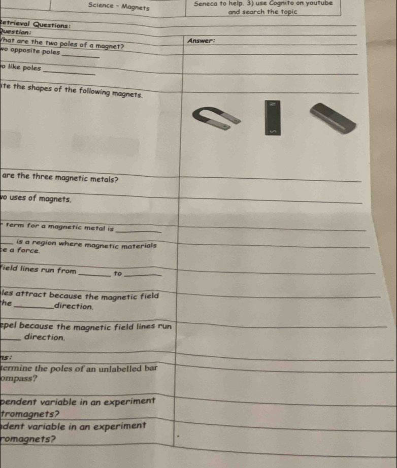 Science - Magnets 
Seneca to help. 3) use Cognito on youtube 
and search the topic 
Retrieval Questions: 
Question: 
Answer: 
What are the two poles of a magnet? 
_ 
wo opposite poles 
_ 
o like poles 
ite the shapes of the following magnets. 
are the three magnetic metals? 
vo uses of magnets. 
term for a magnetic metal is_ 
_ 
_is a region where magnetic materials 
ce a force. 
field lines run from_ to_ 
les attract because the magnetic field 
he_ direction. 
epel because the magnetic field lines run 
_direction. 
5 : 
termine the poles of an unlabelled bar 
ompass? 
pendent variable in an experiment 
tromagnets? 
dent variable in an experiment 
romagnets?