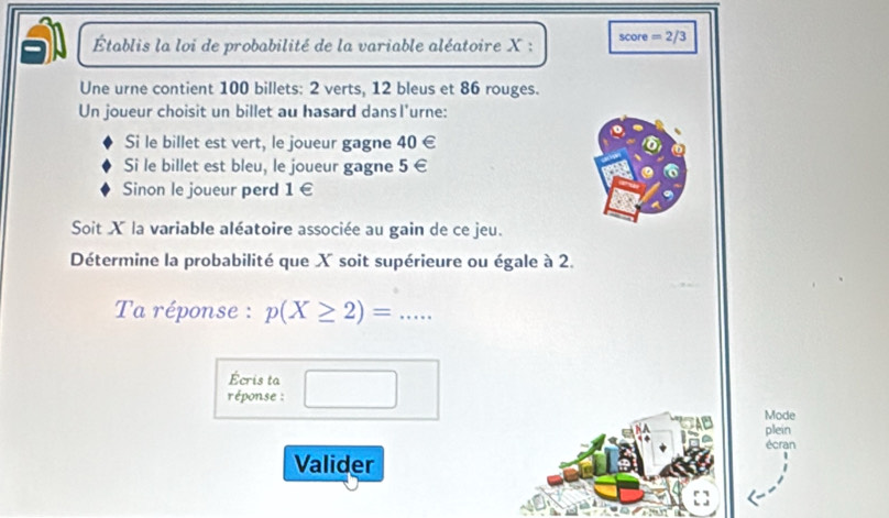 Établis la loi de probabilité de la variable aléatoire X : score=2/3
Une urne contient 100 billets: 2 verts, 12 bleus et 86 rouges. 
Un joueur choisit un billet au hasard dans l'urne: 
Si le billet est vert, le joueur gagne 40 € 
Si le billet est bleu, le joueur gagne 5 €
Sinon le joueur perd 1 €
Soit X la variable aléatoire associée au gain de ce jeu. 
Détermine la probabilité que X soit supérieure ou égale à 2. 
Ta réponse : p(X≥ 2)=... 
Écris ta 
réponse : 
Mode 
plein 
écran 
Valider