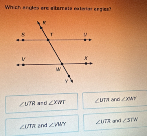 Which angles are altemate exterior angles?
∠ UTR and ∠ XWT ∠ UTR and ∠ XWY
∠ UTR and ∠ VWY ∠ UTR and ∠ STW