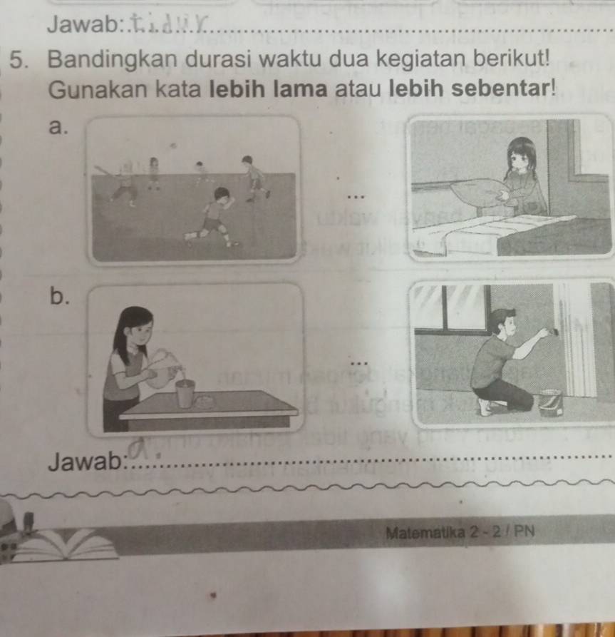 Jawab: 
5. Bandingkan durasi waktu dua kegiatan berikut! 
Gunakan kata lebih lama atau lebih sebentar! 
a. 
. . 
b. 
Jawab 
Matematika 2 - 2 / PN