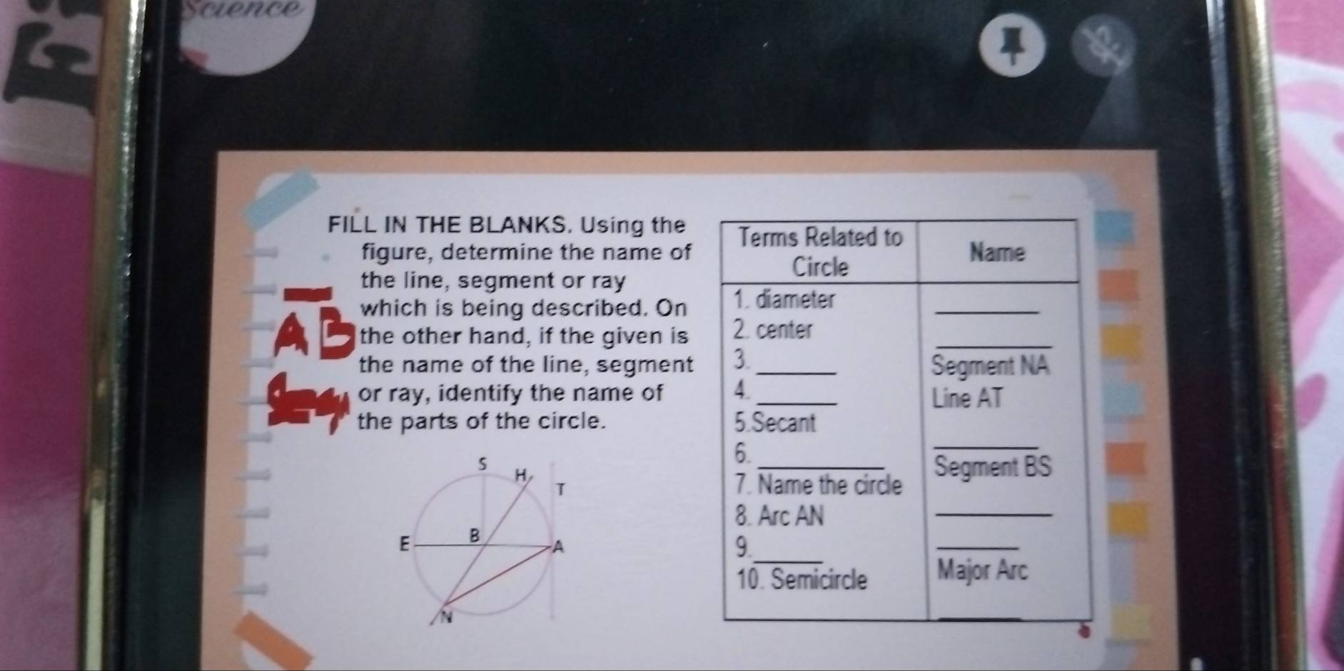 scvence 
FILL IN THE BLANKS. Using the Terms Related to 
figure, determine the name of Name 
Circle 
the line, segment or ray
AB which is being described. On 1. diameter__ 
the other hand, if the given is 2. center 
the name of the line, segment 3._ 
Segment NA
or ray, identify the name of 4 _Line AT 
_ 
the parts of the circle. 5.Secant 
6. 
7. Name the circle 
_Segment BS
8. Arc AN
_ 
_ 
9. 
_ 
10. Semicircle Major Arc