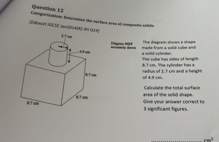 Categorisation: Determine the surface area of composite solids. 
[Edexcel IGCSE Jan2014(R)-3H Q14] 
Diagram NOT The diagram shows a shape 
accurately drawn made from a solid cube and 
a solid cylinder. 
The cube has sides of length
8.7 cm. The cylinder has a 
radius of 2.7 cm and a height 
of 4.9 cm. 
Calculate the total surface 
area of the solid shape. 
Give your answer correct to
3 significant figures. 
_ cm^2