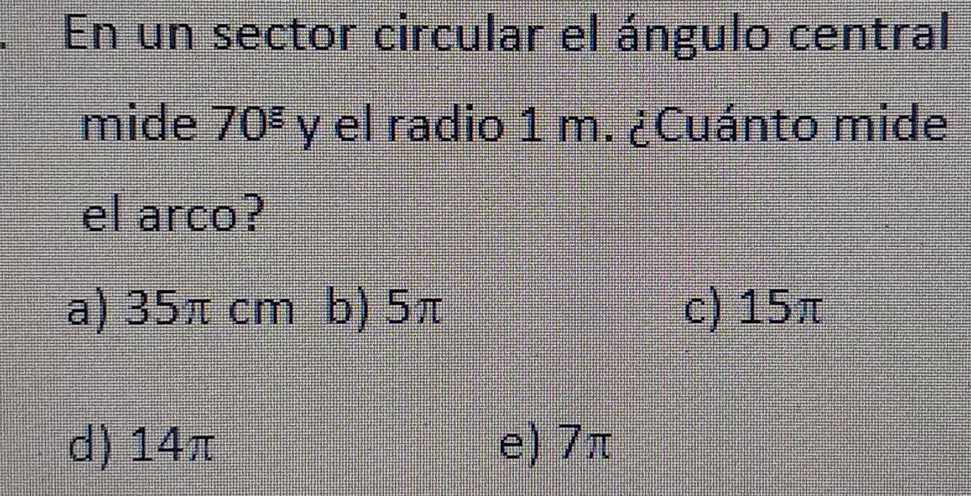 En un sector circular el ángulo central
mide 70^8 y el radio 1 m. ¿Cuánto mide
el arco?
a) 35π cm b) 5π c) 15π
d) 14π e) 7π