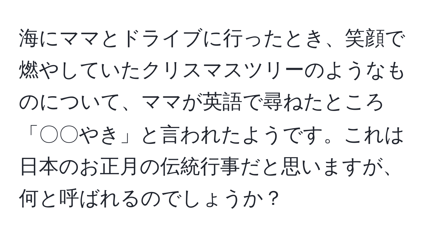 海にママとドライブに行ったとき、笑顔で燃やしていたクリスマスツリーのようなものについて、ママが英語で尋ねたところ「〇〇やき」と言われたようです。これは日本のお正月の伝統行事だと思いますが、何と呼ばれるのでしょうか？