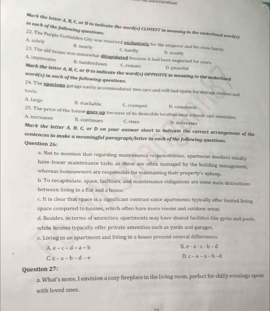 iểuOn ThiOfficial
Mark the letter A, B, C, or D to indicate the word(s) CLOSEST in meaning to the underlined word(s)
in each of the following questions.
22. The Purple Forbidden City was reserved exclusively for the emperor and his close family.
A. solely B. nearly C. hardly D. mostly
23. The old house was somewhat dilapidated because it had been neglected for years.
A. impressive B. tumbledown C. remote D. peaceful
Mark the letter A, B, C, or D to indicate the word(s) OPPOSITE in meaning to the underlined
word(s) in each of the following questions.
24. The spacious garage easily accommodated two cars and still had space for storage shelves and
tools.
A. large B. stackable C. cramped D. concentric
25. The price of the house goes up because of its desirable location near schools and amenities.
A. increases B. continues C. rises D. decreases
Mark the letter A, B, C, or D on your answer sheet to indicate the correct arrangement of the
sentences to make a meaningful paragraph/letter in each of the following questions.
Question 26:
a. Not to mention that regarding maintenance responsibilities, apartment dwellers usually
have fewer maintenance tasks as these are often managed by the building management,
whereas homeowners are responsible for maintaining their property's upkeep.
b. To recapitulate, space, facilities, and maintenance obligations are some main distinctions
between living in a flat and a house.
c. It is clear that space is a significant contrast since apartments typically offer limited living
space compared to houses, which often have more rooms and outdoor areas.
d. Besides, in terms of amenities, apartments may have shared facilities like gyms and pools,
while houses typically offer private amenities such as yards and garages.
e. Living in an apartment and living in a house present several differences.
A. e-c-d-a-b B. e-a-c-b-d
C. c-a-b-d-e
D. c-e-a-b-d
Question 27:
a. What’s more, I envision a cozy fireplace in the living room, perfect for chilly evenings spent
with loved ones.
1 5