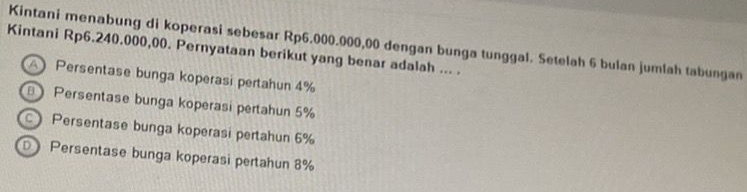 Kintani menabung di koperasi sebesar Rp6.000.000,00 dengan bunga tunggal. Setelah 6 bulan jumlah tabungan
Kintani Rp6.240.000,00. Pernyataan berikut yang benar adalah ... .
Persentase bunga koperasi pertahun 4%
Persentase bunga koperasi pertahun 5%
Persentase bunga koperasi pertahun 6%
D Persentase bunga koperasi pertahun 8%