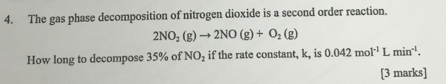 The gas phase decomposition of nitrogen dioxide is a second order reaction.
2NO_2(g)to 2NO(g)+O_2(g)
How long to decompose 35% of NO_2 if the rate constant, k, is 0.042mol^(-1)Lmin^(-1). 
[3 marks]