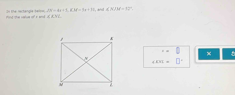 In the rectangle below, JN=4x+5, KM=5x+31 , and ∠ NJM=52°. 
Find the value of x and ∠ KNL.
x= □ 
6
∠ KNL= □°