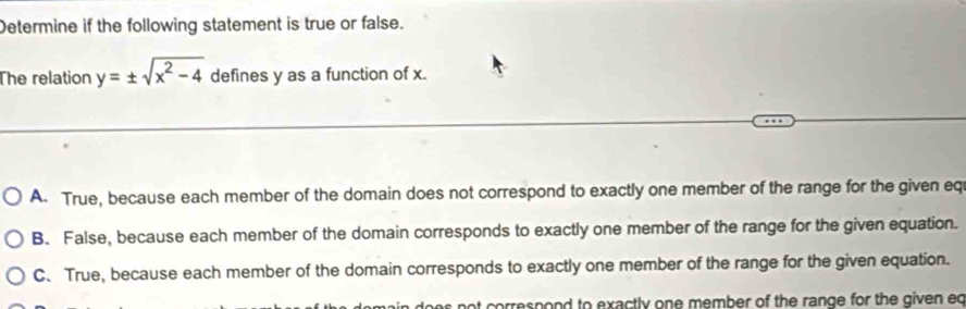 Determine if the following statement is true or false.
The relation y=± sqrt(x^2-4) defines y as a function of x.
A. True, because each member of the domain does not correspond to exactly one member of the range for the given eq
B. False, because each member of the domain corresponds to exactly one member of the range for the given equation.
C. True, because each member of the domain corresponds to exactly one member of the range for the given equation.
ot correspond to exactly one member of the range for the given eq