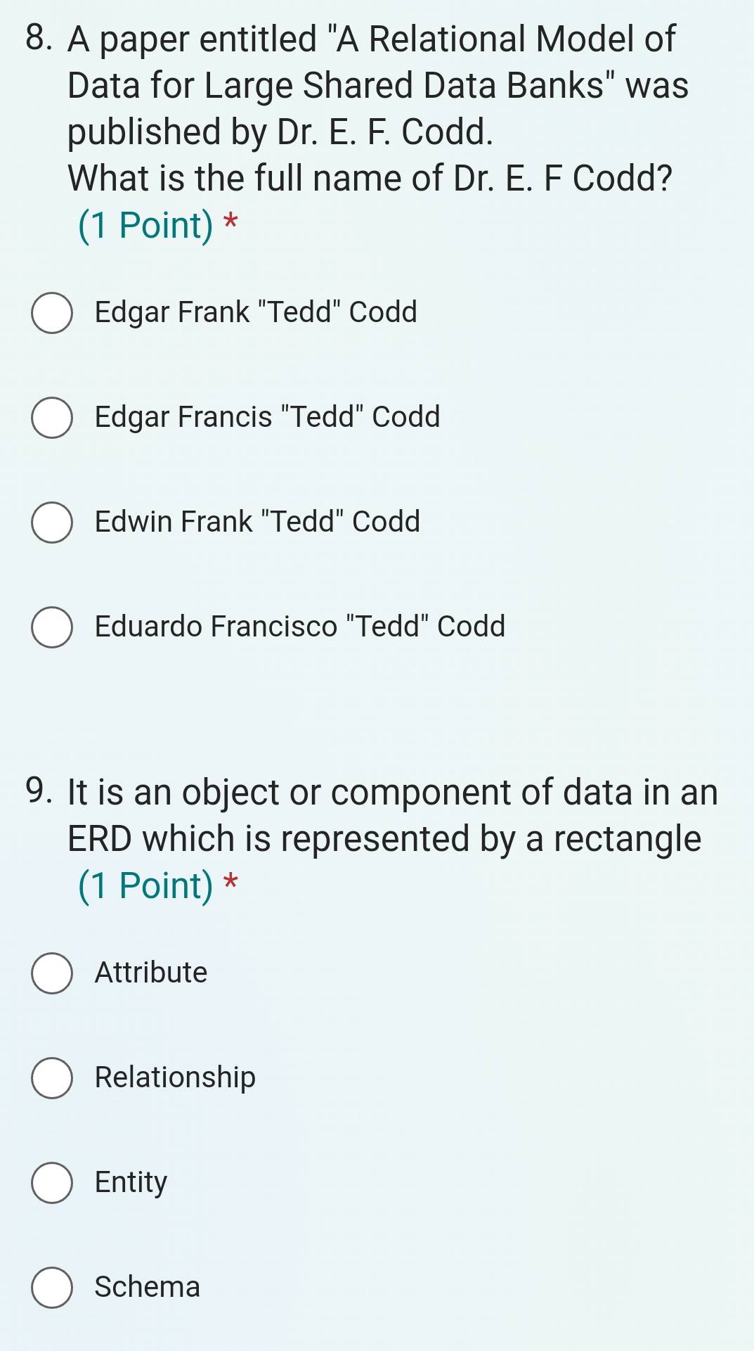 A paper entitled "A Relational Model of
Data for Large Shared Data Banks" was
published by Dr. E. F. Codd.
What is the full name of Dr. E. F Codd?
(1 Point) *
Edgar Frank "Tedd" Codd
Edgar Francis "Tedd" Codd
Edwin Frank "Tedd" Codd
Eduardo Francisco "Tedd" Codd
9. It is an object or component of data in an
ERD which is represented by a rectangle
(1 Point) *
Attribute
Relationship
Entity
Schema