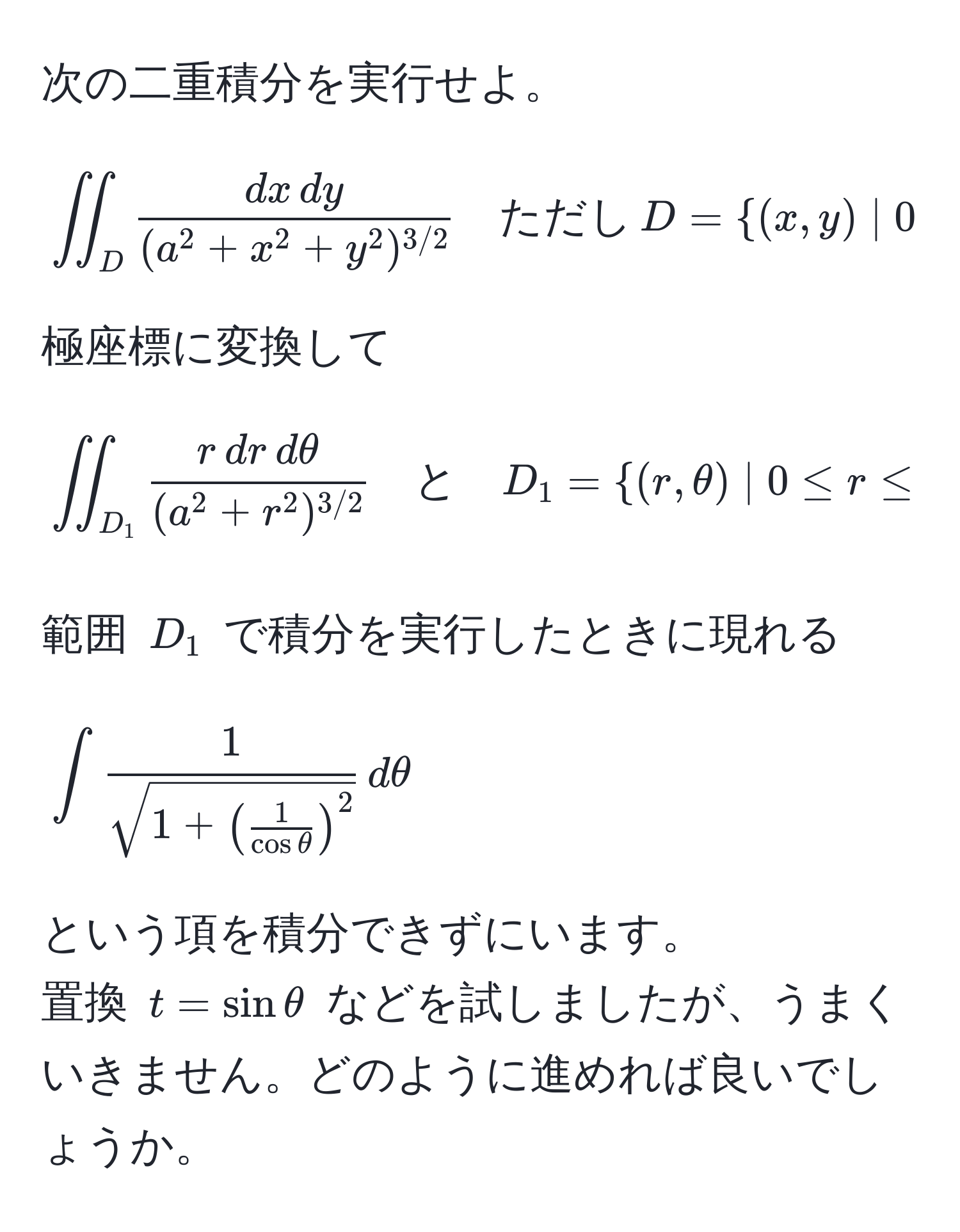 次の二重積分を実行せよ。  
[
iint_D fracdx , dy(a^(2 + x^2 + y^2)^3/2) quad ただし , D = (x, y) | 0 ≤ x ≤ a, , 0 ≤ y ≤ a
]  
極座標に変換して  
[
iint_D_1 fracr , dr , dθ(a^(2 + r^2)^3/2) quad と quad D_1 = (r, θ) | 0 ≤ r ≤  a/cos θ , , 0 ≤ θ ≤  π/4   
]

範囲 $D_1$ で積分を実行したときに現れる  
[
∈t frac1sqrt(1 + ( frac1)cos θ )^2 , dθ  
]  
という項を積分できずにいます。  
置換 $t = sin θ$ などを試しましたが、うまくいきません。どのように進めれば良いでしょうか。