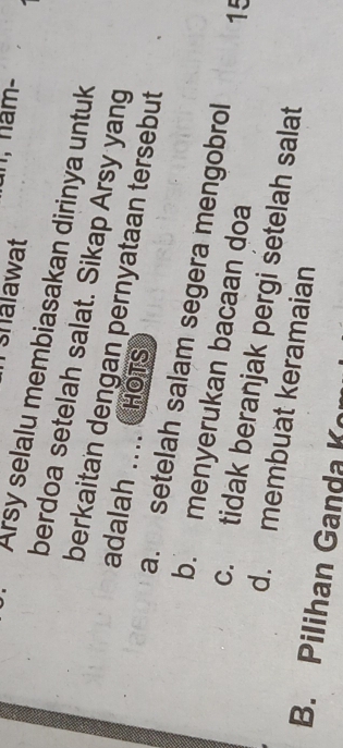 shalawat
Arsy selalu membiasakan dirinya untuk
berdoa setelah salat. Sikap Arsy yang
berkaitan dengan pernyataan tersebut
adalah ….. HOTS
a. setelah salam segera mengobrol 15
b. menyerukan bacaan doa
c. tidak beranjak pergi setelah salat
d. membuat keramaian
B. Pilihan Ganda Ko