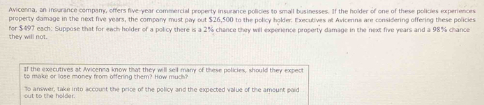 Avicenna, an insurance company, offers five-year commercial property insurance policies to small businesses. If the holder of one of these policies experiences 
property damage in the next five years, the company must pay out $26,500 to the policy holder. Executives at Avicenna are considering offering these policies 
for $497 each: Suppose that for each holder of a policy there is a 2% chance they will experience property damage in the next five years and a 98% chance 
they will not. 
If the executives at Avicenna know that they will sell many of these policies, should they expect 
to make or lose money from offering them? How much? 
To answer, take into account the price of the policy and the expected value of the amount paid 
out to the holder.