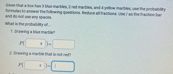 Given that a box has 3 blue marbles, 2 red marbles, and 4 yellow marbles, use the probability 
formulas to answer the following questions. Reduce all fractions. Use / as the fraction bar 
and do not use any spaces. 
What is the probability of... 
1. Drawing a blue marble? 
P(?)=)=□ 
2. Drawing a marble that is not red?
P(□ )=□