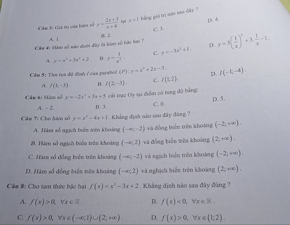 Giá trị của hàm số y= (2x+3)/x+4  tại x=1 bằng giá trị nào sau đây ?
D. 4.
C. 3.
A. 1. B. 2.
D.
Câu 4: Hàm số nào dưới đây là hàm số bậc hai ?
A. y=x^4+3x^2+2. B. y= 1/x^2 . C. y=-3x^2+1. y=3( 1/x )^2+3. 1/x -1.
Câu 5: Tìm tọa độ đỉnh / của parabol (P):y=x^2+2x-3. I(-1;-4).
D.
A. I(1;-3). B. I(2;-3). C. I(1;2).
Câu 6: Hàm số y=-2x^2+3x+5 cắt trục Oy tại điểm có tung độ bằng:
A. - 2. B. 3. C. 0. D. 5.
Câu 7: Cho hàm số y=x^2-4x+1. Khẳng định nào sau đây đúng ?
A. Hàm số ngịch biến trên khoảng (-∈fty ;-2) và đồng biến trên khoảng (-2;+∈fty ).
B. Hàm số ngịch biến trên khoảng (-∈fty ;2) và đồng biến trên khoảng (2;+∈fty ).
C. Hàm số đồng biến trên khoảng (-∈fty ;-2) và ngịch biến trên khoảng (-2;+∈fty ).
D. Hàm số đồng biến trên khoảng (-∈fty ;2) và nghịch biến trên khoảng (2;+∈fty ).
Câu 8: Cho tam thức bậc hai f(x)=x^2-3x+2 Khẳng định nào sau đây đúng ?
A. f(x)>0,forall x∈ R. B. f(x)<0,forall x∈ R.
C. f(x)>0,forall x∈ (-∈fty ;1)∪ (2;+∈fty ). D. f(x)>0,forall x∈ (1;2).