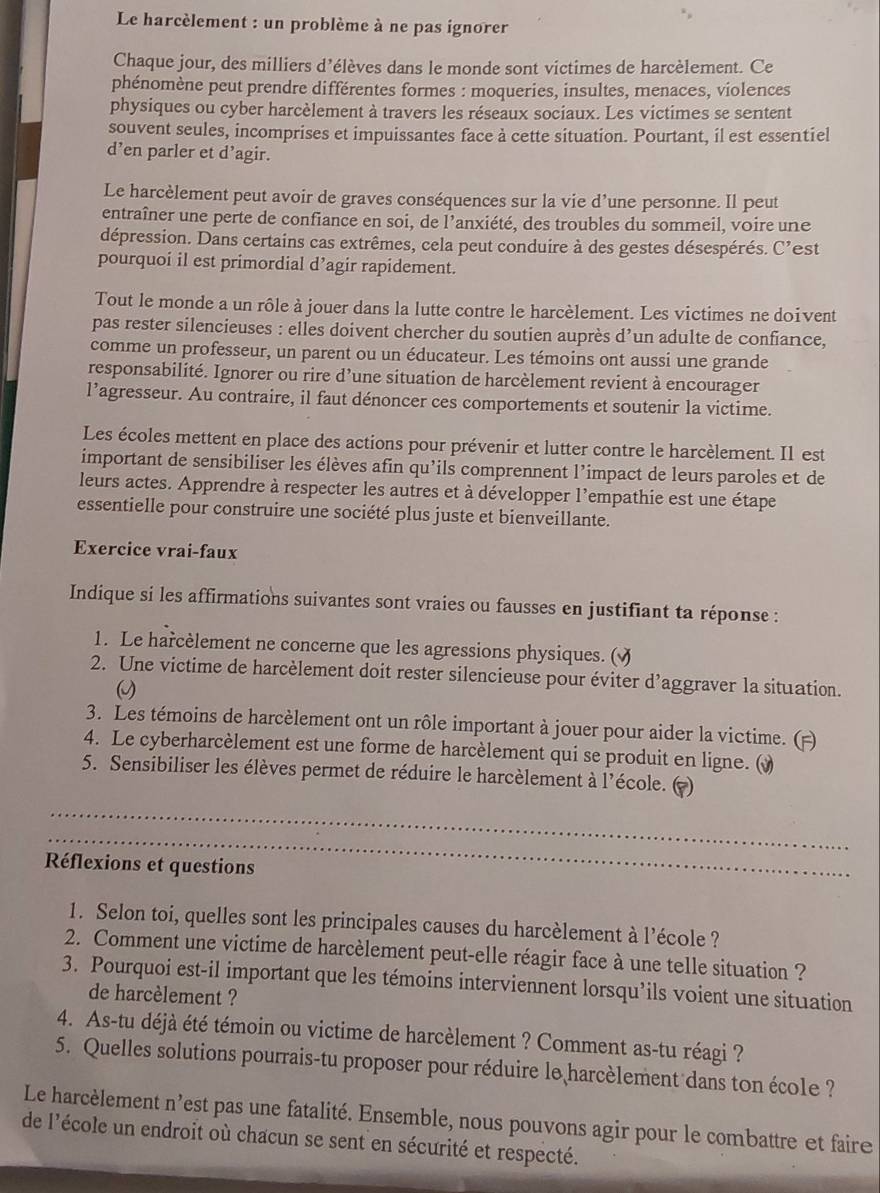 Le harcèlement : un problème à ne pas ignorer
Chaque jour, des milliers d’élèves dans le monde sont victimes de harcèlement. Ce
phénomène peut prendre différentes formes : moqueries, insultes, menaces, violences
physiques ou cyber harcèlement à travers les réseaux sociaux. Les victimes se sentent
souvent seules, incomprises et impuissantes face à cette situation. Pourtant, il est essentiel
d’en parler et d’agir.
Le harcèlement peut avoir de graves conséquences sur la vie d’une personne. Il peut
entraîner une perte de confiance en soi, de l’anxiété, des troubles du sommeil, voire une
dépression. Dans certains cas extrêmes, cela peut conduire à des gestes désespérés. C’est
pourquoi il est primordial d’agir rapidement.
Tout le monde a un rôle à jouer dans la lutte contre le harcèlement. Les victimes ne doivent
pas rester silencieuses : elles doivent chercher du soutien auprès d’un adulte de confiance,
comme un professeur, un parent ou un éducateur. Les témoins ont aussi une grande
responsabilité. Ignorer ou rire d’une situation de harcèlement revient à encourager
l’agresseur. Au contraire, il faut dénoncer ces comportements et soutenir la victime.
Les écoles mettent en place des actions pour prévenir et lutter contre le harcèlement. Il est
important de sensibiliser les élèves afin qu’ils comprennent l’impact de leurs paroles et de
leurs actes. Apprendre à respecter les autres et à développer l'empathie est une étape
essentielle pour construire une société plus juste et bienveillante.
Exercice vrai-faux
Indique si les affirmations suivantes sont vraies ou fausses en justifiant ta réponse :
1. Le harcèlement ne concerne que les agressions physiques. ()
2. Une victime de harcèlement doit rester silencieuse pour éviter d’aggraver la situation.
3. Les témoins de harcèlement ont un rôle important à jouer pour aider la victime. (=)
4. Le cyberharcèlement est une forme de harcèlement qui se produit en ligne. ()
5. Sensibiliser les élèves permet de réduire le harcèlement à l'école. ( )
_
_
Réflexions et questions
1. Selon toi, quelles sont les principales causes du harcèlement à l'école ?
2. Comment une victime de harcèlement peut-elle réagir face à une telle situation ?
3. Pourquoi est-il important que les témoins interviennent lorsqu’ils voient une situation
de harcèlement ?
4. As-tu déjà été témoin ou victime de harcèlement ? Comment as-tu réagi ?
5. Quelles solutions pourrais-tu proposer pour réduire le harcèlement dans ton école ?
Le harcèlement n^4 est pas une fatalité. Ensemble, nous pouvons agir pour le combattre et faire
de l'école un endroit où chacun se sent en sécurité et respecté.