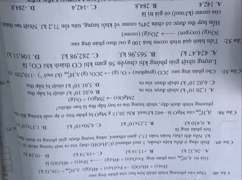 Dựa vào phương trình nhiệt hóa học của phân ứng sau:
3Fe(s)+4H_2O(l)to Fe_3O_4(s)+4H_2(g);△ _rH_(298)^0=+26,32kJ Bi
1
Giá trị △ _rH_(298)^0 của phản ứng: Fe_3O_4(s)+4H_2(g)to 3Fe(s)+4H_2O(l) 1
A. -26,32 kJ. B. +13 ,16 kJ. C. +19,74 kJ. D. -10,28 kJ.
Câu 49: Biết rằng ở điều kiện chuẩn, 1 mol ethanol (C_2H_5OH) cháy tòa ra một lượng nhiệt là L
J. Nếu đốt cháy hoàn toàn 15,1 gam ethanol, năng lượng được giải phóng ra đưới đạn
bởi phản ứng là
A. 0,450 kJ. B. 2,25* 10^3kJ. C. 4,50* 10^2kJ. D. 1,37* 10^3kJ u 57
Câu 50: △ _rH_(298)^o của MgOla-60 2 kJ/mol. Khi 20,15 g M gC 0 bị phân hủy ở áp suất không đổi the
phương trình dưới đây, nhiệt lượng tỏa ra hay hấp thụ là bao nhiêu?
2MgO(s)to 2Mg(s)+O_2(g) nhiệt bị hấp thụ.
B. 6,02.10^2kJ
A. 1,20.10^3kJ nhiệt được tỏa ra. nhiệt bị hấp thụ.
D. 3,01.10^2kJ
C. 6,02.10^2kJ nhiệt được tỏa ra. u 58
Cầâu 51: Cho phản ứng sau: 2CO (graphite) +O_2(g)to 2CO_2 (g) △ _rH_(298)^0 (kJ mol^(-1))-110,530-39
Lượng nhiệt giải phóng khi chuyển 56 gam khí CO thành khí CO_2 là
A. 424,47 kJ. B. 565,96 kJ. C. 282,98 kJ. D. 106,11 kJ.
Câu 52: Tiến hành quá trình ozone hoá 100 g oxi theo phản ứng sau:
3O_2(g) (oxygen) to 2O_3(g) (ozone)
Hỗn hợp thu được có chứa 24% ozone về khối lượng, tiêu tốn 71,2 kJ. Nhiệt tạo thành
của ozone (kJ/mol) có giá trị là D. -284,8.
A. 142,4. B. 284,8. C. -142,4.