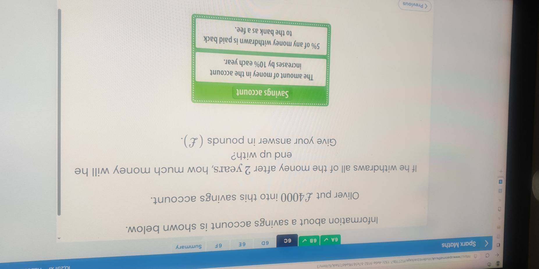 Sparx Maths 6E 6F Summary 
6A 6B 6C 6D 
Information about a savings account is shown below. 
Oliver put £4000 into this savings account. 
If he withdraws all of the money after 2 years, how much money will he 
end up with? 
Give your answer in pounds (£). 
Savings account 
The amount of money in the account 
increases by 10% each year.
5% of any money withdrawn is paid back 
to the bank as a fee. 
< Previous