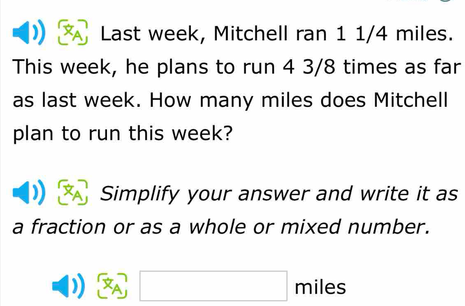 Last week, Mitchell ran 1 1/4 miles. 
This week, he plans to run 4 3/8 times as far 
as last week. How many miles does Mitchell 
plan to run this week? 
Simplify your answer and write it as 
a fraction or as a whole or mixed number.
A, □ miles