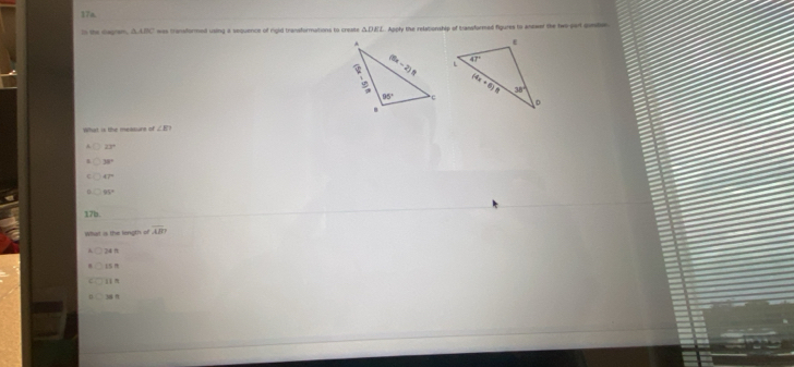 17m
In the eagram, AABC was transformed using a sequence of rgid transformations to create △ DEL Apply the relationship of transformed figures to anower the two part gunitin
∠ E?
33°
38°
47°
99°
17b
What is the longth of overline AB?
24 ft
36 n