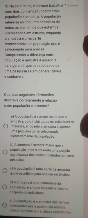 Na estatística, é comum trabalhar * 8 pontos
com dois conceitos fundamentais:
população e amostra. A população
refere-se ao conjunto completo de
todos os elementos que estamos
interessados em estudar, enquanto
a amostra é uma parte
representativa da população que é
selecionada para análise.
Compreender a diferença entre
população e amostra é essencial
para garantir que os resultados de
uma pesquisa sejam generalizáveis
e confiáveis.
Qual das seguintes afirmações
descreve corretamente a relação
entre população e amostra?
a) A população é sempre maior que a
amostra, pois inclui todos os indivíduos de
interesse, enquanto a amostra é apenas
uma pequena parte selecionada
aleatoriamente da população.
b) A amostra é sempre maior que a
população, pois representa uma porção
significativa dos dados coletados em uma
pesquisa.
c) A população é uma parte da amostra
que é escolhida para análise estatística.
d) A amostra é uma estimativa da
população, e ambas incluem o mesmo
conjunto de indivíduos.
e) A população e a amostra são termos
intercambiáveis e podem ser usados
indistintamente em análises estatísticas.