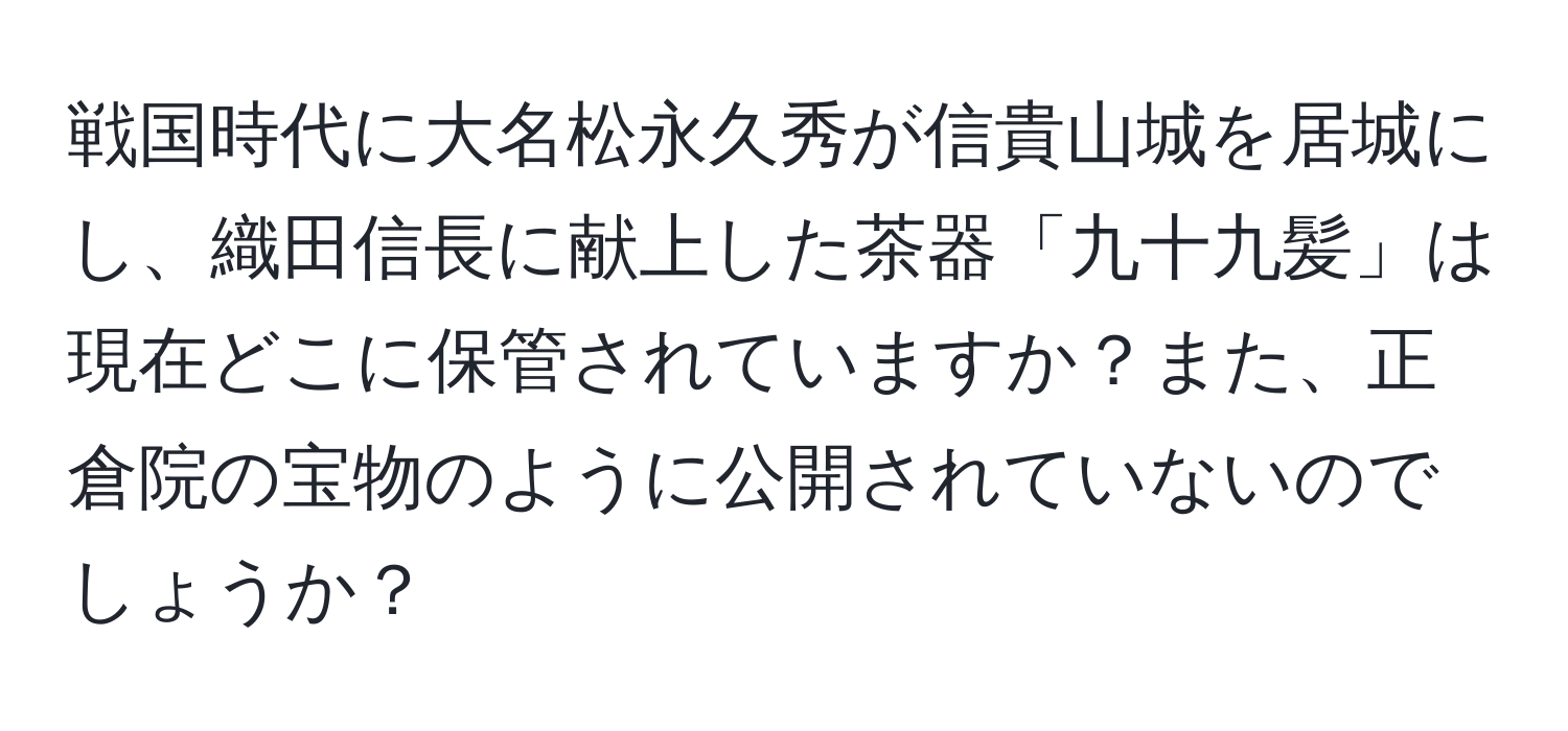 戦国時代に大名松永久秀が信貴山城を居城にし、織田信長に献上した茶器「九十九髪」は現在どこに保管されていますか？また、正倉院の宝物のように公開されていないのでしょうか？