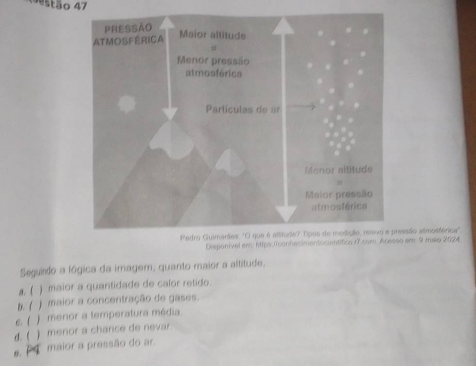 estão 47
ssão atmosférica'.
Disponivel em: https://sonfecimentacientífico.r7.com. Acesso em: 9 maio 2024.
Seguirdo a lógica da imagem, quanto maior a altitude,
, ( ) maior a quantidade de calor retido.
b. ( ) maior a concentração de gases.
6. ( ) menor a temperatura média.
d.( ) menor a chance de nevar.
maior a pressão do ar.