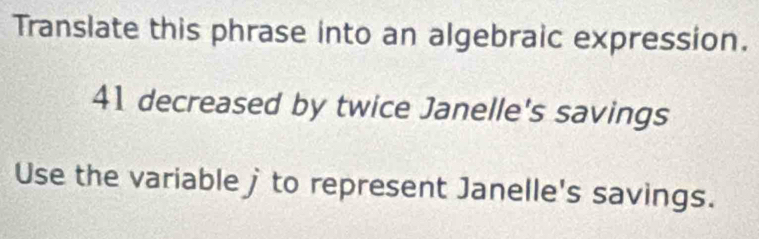 Translate this phrase into an algebraic expression.
41 decreased by twice Janelle's savings 
Use the variable j to represent Janelle's savings.