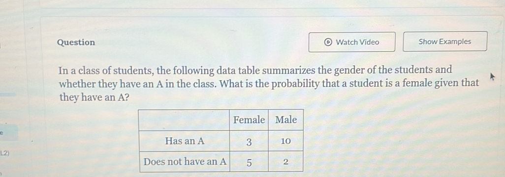 Question Watch Video Show Examples 
In a class of students, the following data table summarizes the gender of the students and 
whether they have an A in the class. What is the probability that a student is a female given that 
they have an A? 
L2)