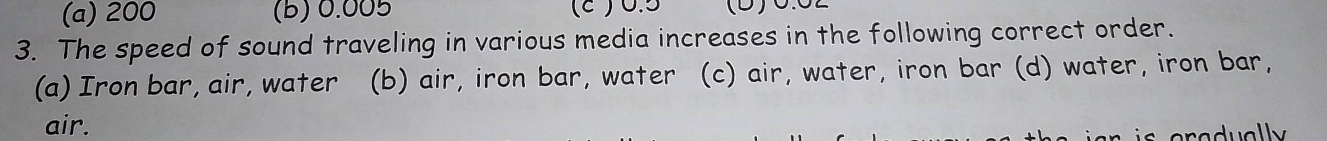 (a) 200 (B) 0.005 (ε ) 0.5 (D)C.C
3. The speed of sound traveling in various media increases in the following correct order.
(a) Iron bar, air, water (b) air, iron bar, water (c) air, water, iron bar (d) water, iron bar,
air.
C aradually