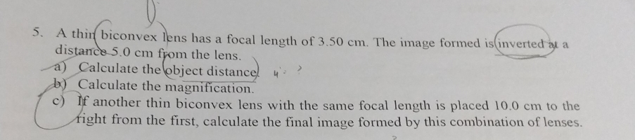 A thin biconvex lens has a focal length of 3.50 cm. The image formed is inverted at a 
distance 5.0 cm from the lens. 
a) Calculate the object distance 
b) Calculate the magnification. 
c) If another thin biconvex lens with the same focal length is placed 10.0 cm to the 
right from the first, calculate the final image formed by this combination of lenses.